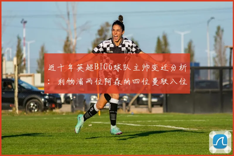 近十年英超BIG6球队主帅变迁分析：利物浦两位阿森纳四位曼联八位切尔西热刺十位