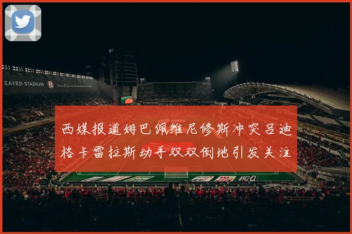 西媒报道姆巴佩维尼修斯冲突吕迪格卡雷拉斯动手双双倒地引发关注