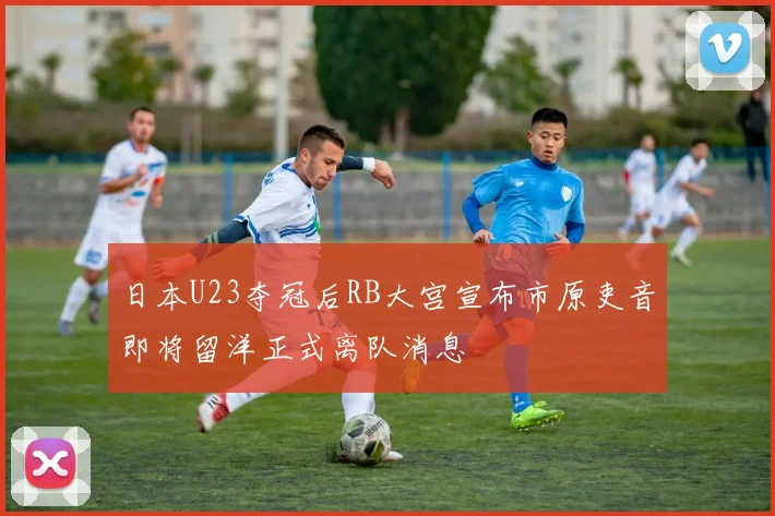 日本U23夺冠后RB大宫宣布市原吏音即将留洋正式离队消息