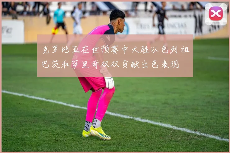 克罗地亚在世预赛中大胜以色列祖巴茨和萨里奇双双贡献出色表现