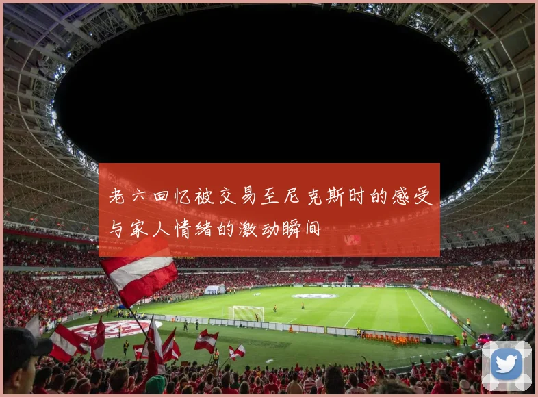老六回忆被交易至尼克斯时的感受与家人情绪的激动瞬间