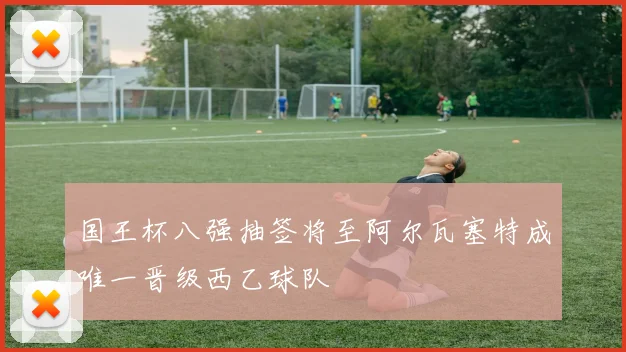 国王杯八强抽签将至阿尔瓦塞特成唯一晋级西乙球队
