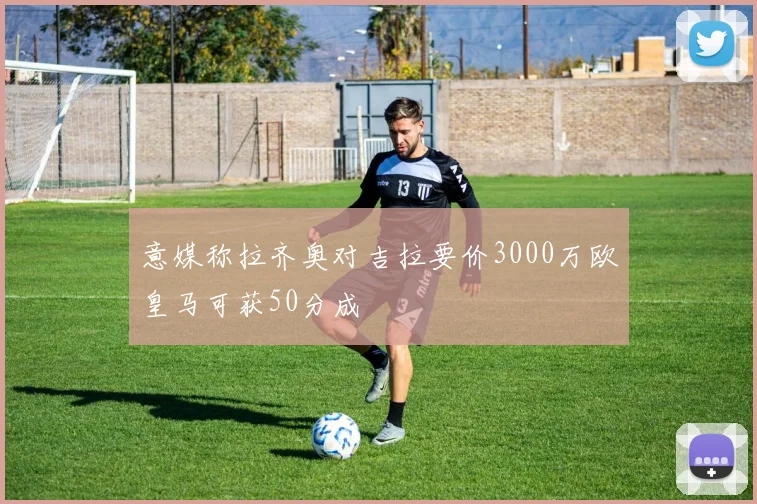 意媒称拉齐奥对吉拉要价3000万欧皇马可获50分成