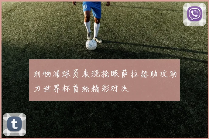 利物浦球员表现抢眼萨拉赫助攻助力世界杯首轮精彩对决
