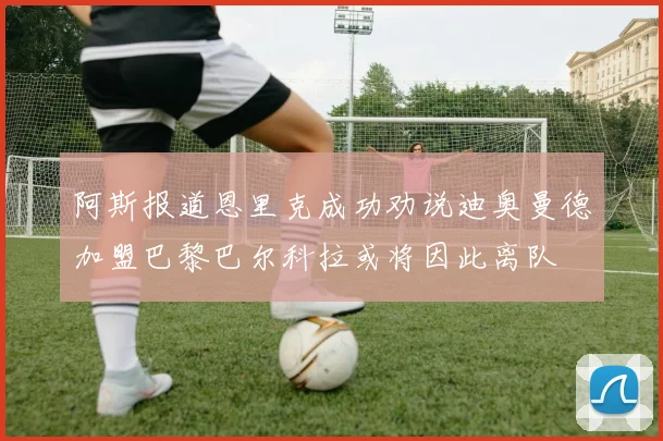 阿斯报道恩里克成功劝说迪奥曼德加盟巴黎巴尔科拉或将因此离队
