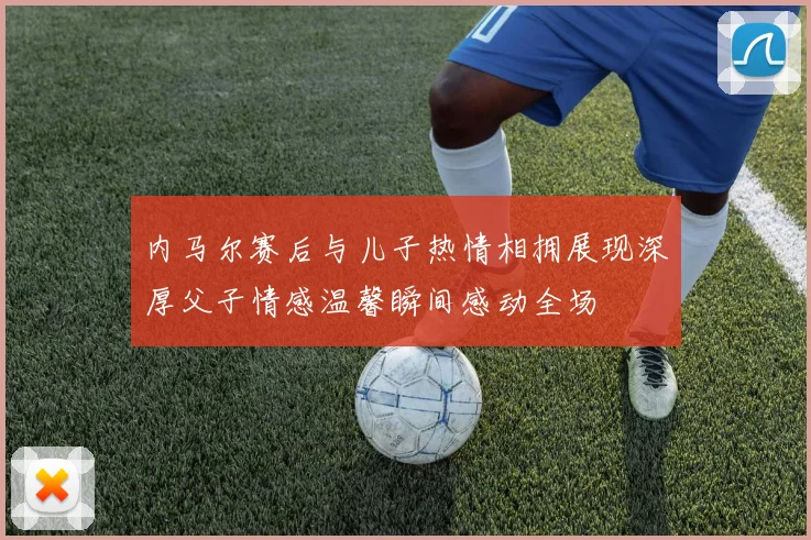 内马尔赛后与儿子热情相拥展现深厚父子情感温馨瞬间感动全场