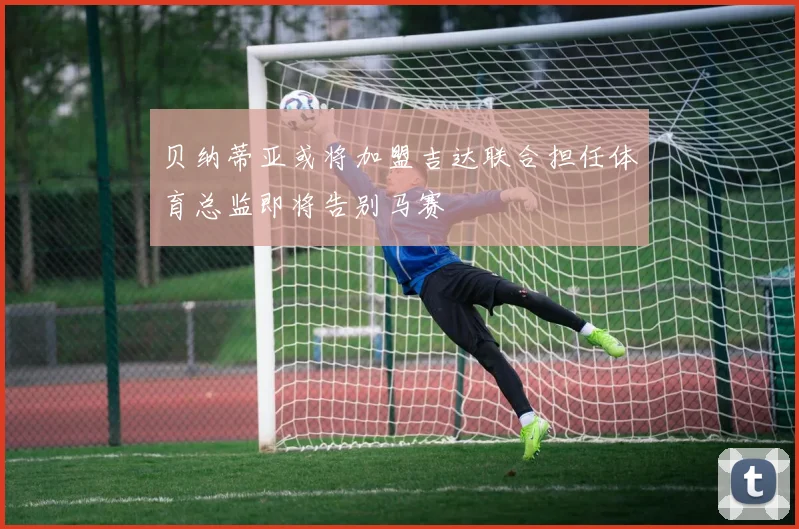 贝纳蒂亚或将加盟吉达联合担任体育总监即将告别马赛