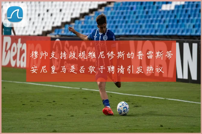 穆帅支持歧视维尼修斯的普雷斯蒂安尼皇马是否敢于聘请引发热议