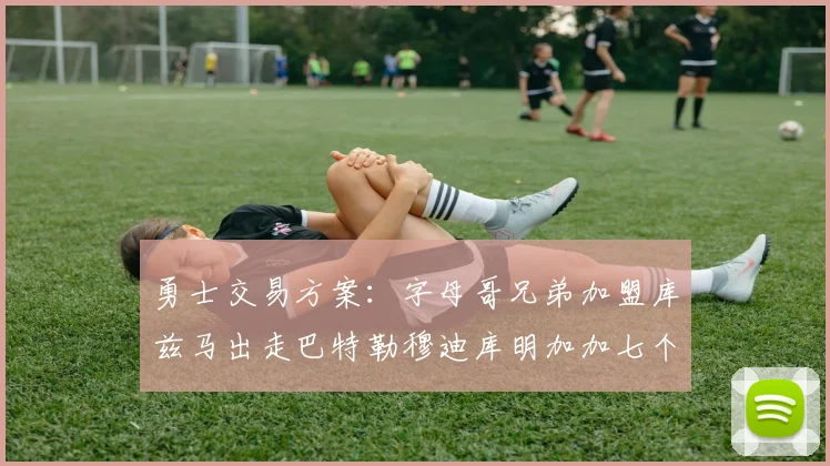 勇士交易方案：字母哥兄弟加盟库兹马出走巴特勒穆迪库明加加七个首轮选秀权