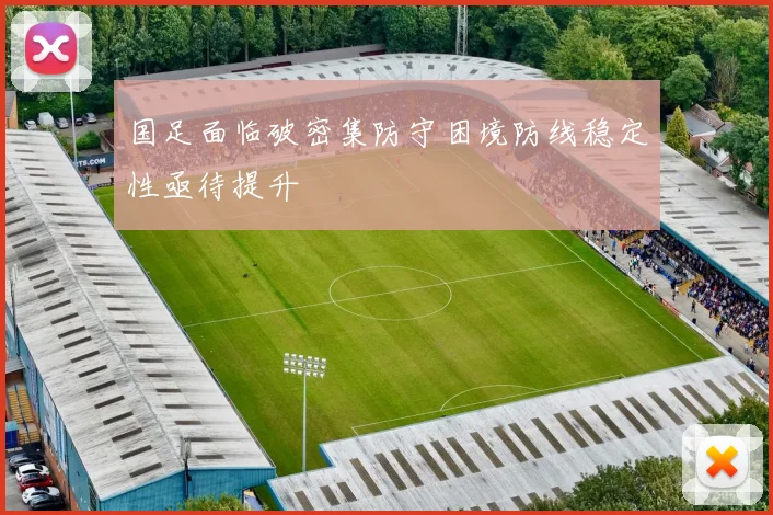 国足面临破密集防守困境防线稳定性亟待提升