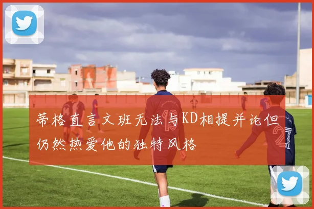 蒂格直言文班无法与KD相提并论但仍然热爱他的独特风格