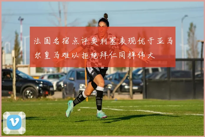 法国名宿点评奥利塞表现优于亚马尔皇马难以拒绝拜仁同样伟大